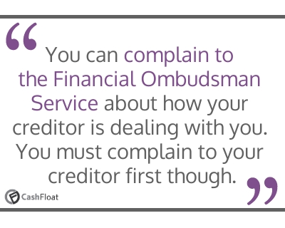 You can complain to the Financial Ombudsman Service about how your creditor is dealing with you. You must complain to your creditor first though- Cashfloat